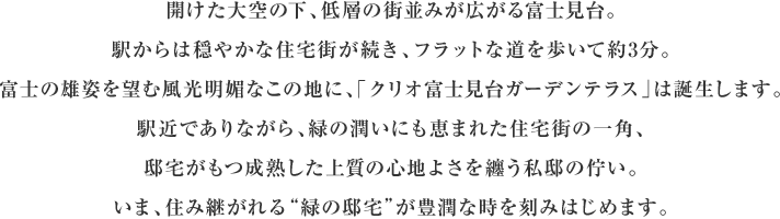 開けた大空の下、低層の街並みが広がる富士見台。
      駅からは穏やかな住宅街が続き、フラットな道を歩いて約3分。富士の雄姿を望む風光明媚なこの地に、
      「クリオ富士見台ガーデンテラス」は誕生します。駅近でありながら、緑の潤いにも恵まれた住宅街の
      一角、邸宅がもつ成熟した上質の心地よさを纏う私邸の佇まい。いま、住み継がれる”緑の邸宅”が豊潤な時を刻みはじめます。
