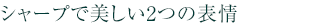 シャープで美しい2つの表情