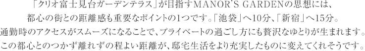 「クリオ富士見台ガーデンテラス」が目指すMANOR’S GARDENの思想には、
    都心の街との距離感も重要なポイントの1つです。「池袋」へ10分、「新宿」へ15分。
    通勤時のアクセスがスムーズになることで、プライベートの過ごし方にも贅沢なゆとりが生まれます。
    この都心とのつかず離れずの程よい距離が、邸宅生活をより充実したものに変えてくれそうです。