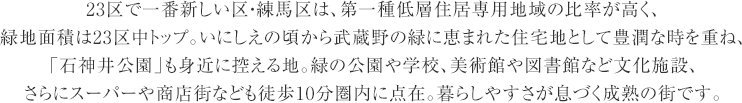 23区で一番新しい区・練馬区は、第一種低層住居専用地域の比率が高く、
    緑地面積は23区中トップ。いにしえの頃から武蔵野の緑に恵まれた住宅地として豊潤な時を重ね、
    「石神井公園」も身近に控える地。緑の公園や学校、美術館や図書館など文化施設、
    さらにスーパーや商店街なども徒歩10分圏内に点在。暮らしやすさが息づく成熟の街です。