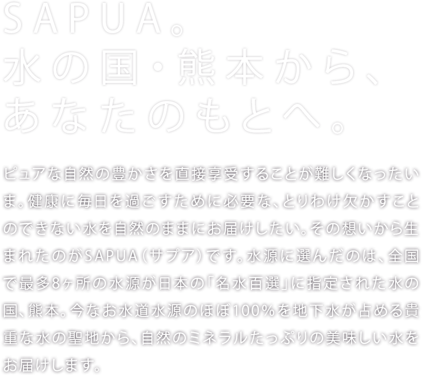 「SAPUA。水の国・熊本から、あなたのもとへ。」ピュアな自然の豊かさを直接享受することが難しくなったいま。健康に毎日を過ごすために必要な、とりわけ欠かすことのできない水を自然のままにお届けしたい。その想いから生まれたのがSAPUA（サプア）です。水源に選んだのは、全国で最多8ヶ所の水源が日本の「名水百選」に指定された水の国、熊本。今なお水道水源のほぼ100％を地下水が占める貴重な水の聖地から、自然のミネラルたっぷりの美味しい水をお届けします。